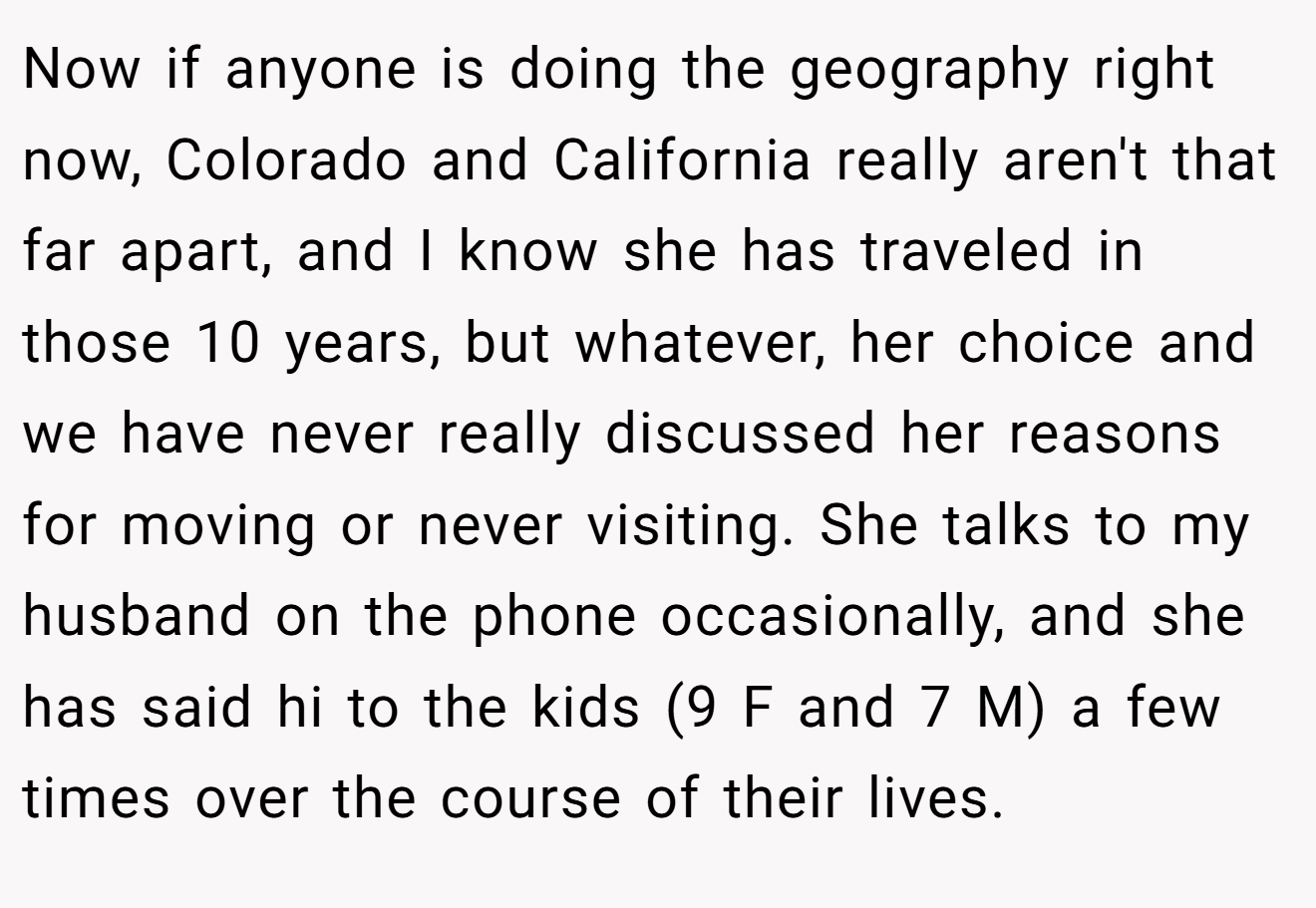 Now if anyone is doing the geography right now, Colorado and California really aren't that far apart, and I know she has traveled in those 10 years, but whatever, her choice and we have never really discussed her reasons for moving or never visiting. She talks to my husband on the phone occasionally, and she has said hi to the kids (9 F and 7 M) a few times over the course of their lives.