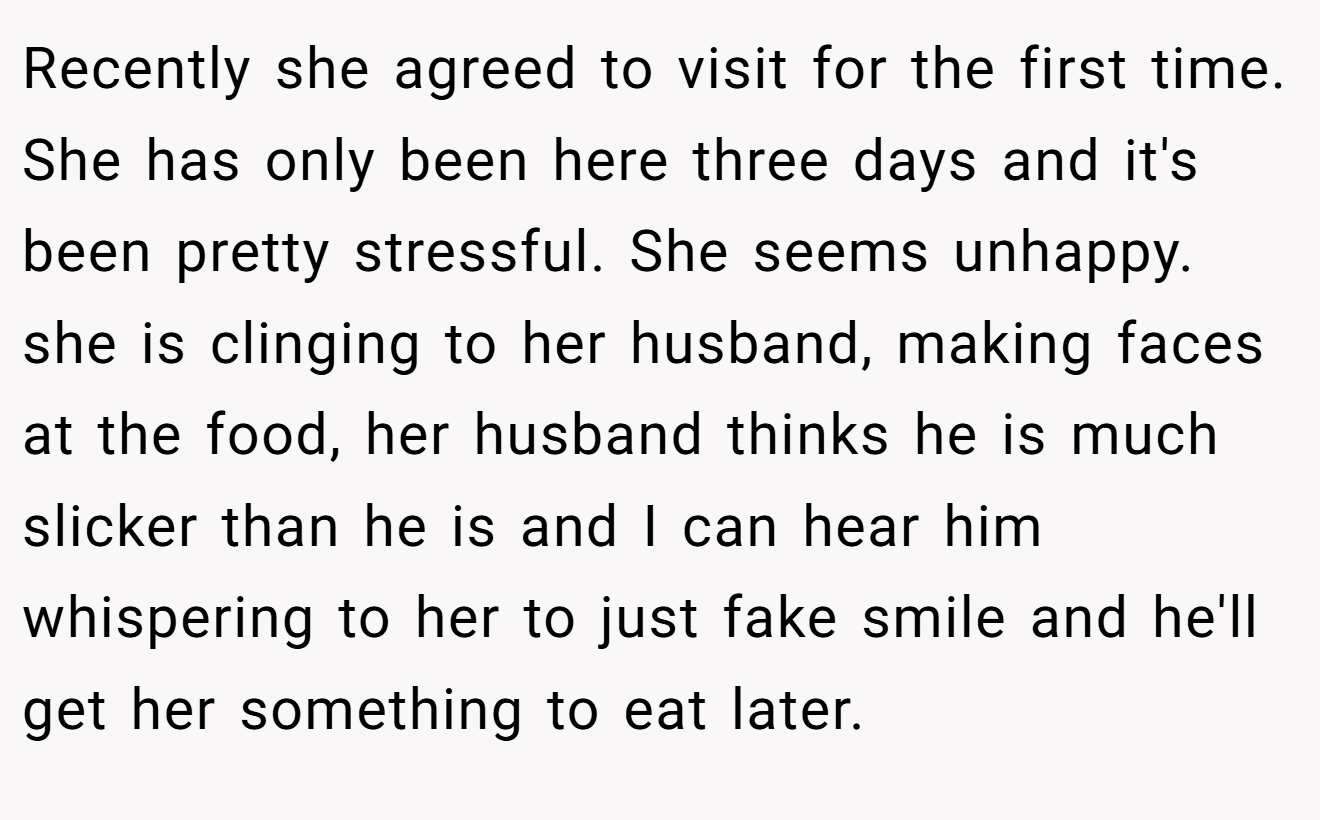 Recently she agreed to visit for the first time. She has only been here three days and it's been pretty stressful. She seems unhappy. she is clinging to her husband, making faces at the food, her husband thinks he is much slicker than he is and I can hear him whispering to her to just fake smile and he'll get her something to eat later.