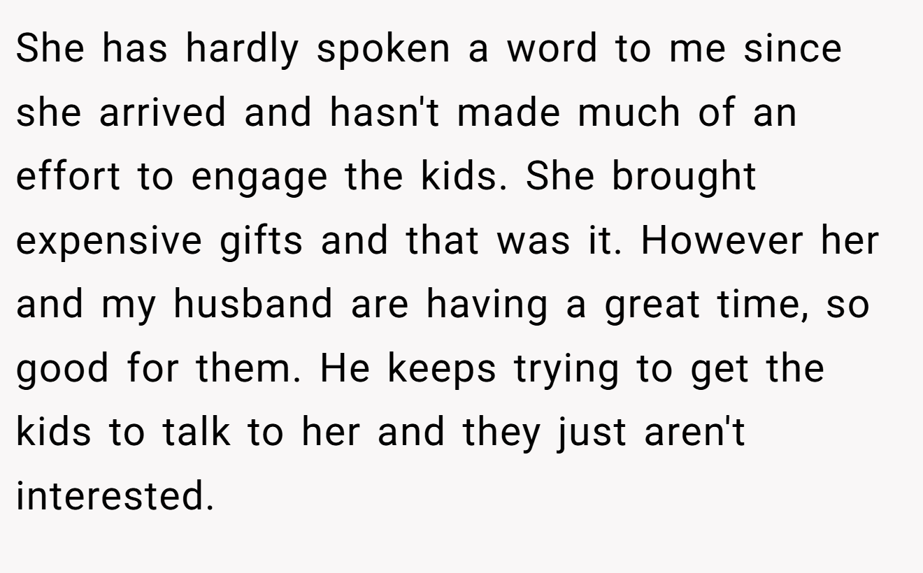 She has hardly spoken a word to me since she arrived and hasn't made much of an effort to engage the kids. She brought expensive gifts and that was it. However her and my husband are having a great time, so good for them. He keeps trying to get the kids to talk to her and they just aren't interested.