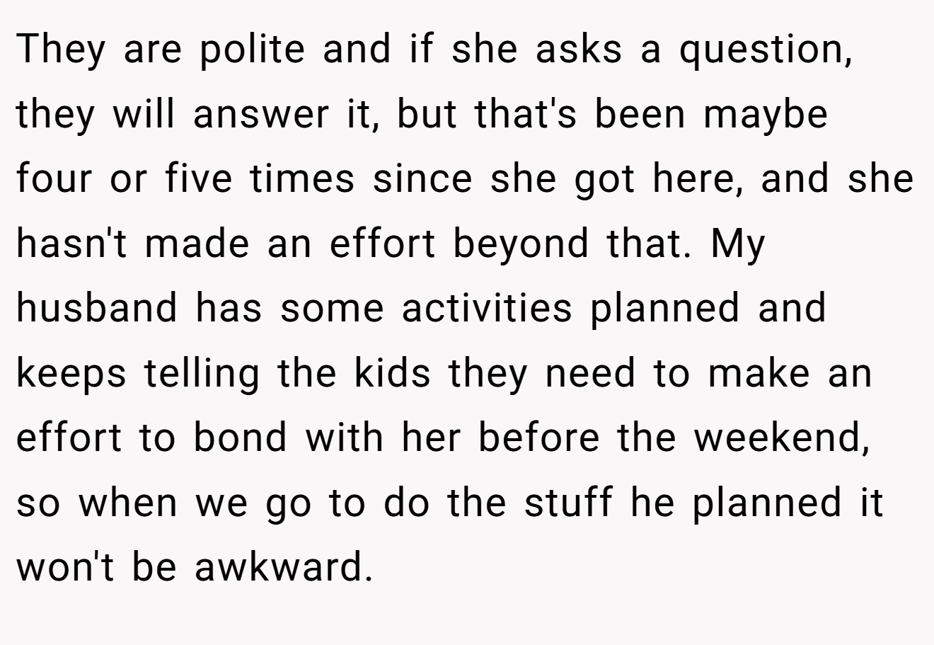 They are polite and if she asks a question, they will answer it, but that's been maybe four or five times since she got here, and she hasn't made an effort beyond that. My husband has some activities planned and keeps telling the kids they need to make an effort to bond with her before the weekend, so when we go to do the stuff he planned it won't be awkward.