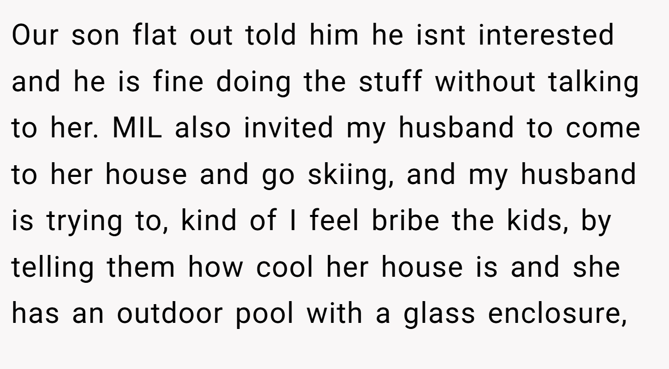 Our son flat out told him he isnt interested and he is fine doing the stuff without talking to her. MIL also invited my husband to come to her house and go skiing, and my husband is trying to, kind of I feel bribe the kids, by telling them how cool her house is and she has an outdoor pool with a glass enclosure,