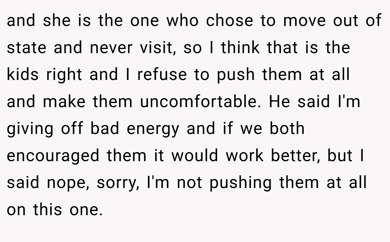 and she is the one who chose to move out of state and never visit, so I think that is the kids right and I refuse to push them at all and make them uncomfortable. He said I'm giving off bad energy and if we both encouraged them it would work better, but I said nope, sorry, I'm not pushing them at all on this one.