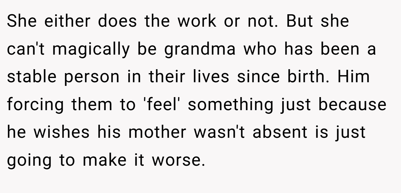 She either does the work or not. But she can't magically be grandma who has been a stable person in their lives since birth. Him forcing them to 'feel' something just because he wishes his mother wasn't absent is just going to make it worse.