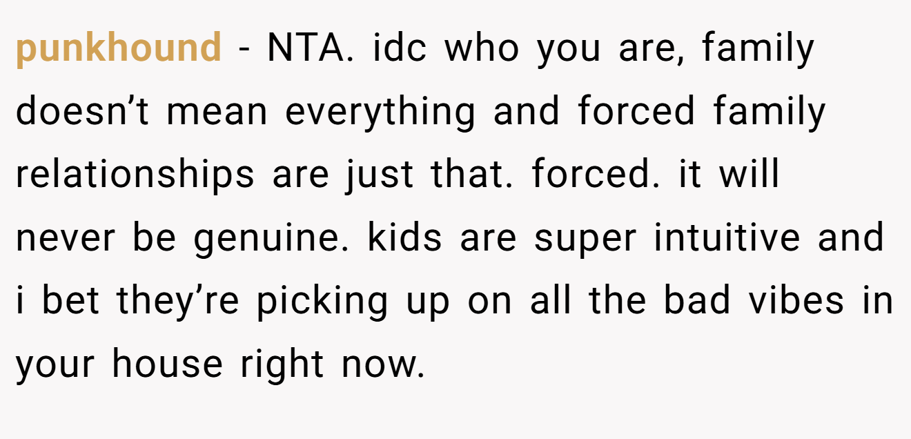 punkhound - NTA. idc who you are, family doesn’t mean everything and forced family relationships are just that. forced. it will never be genuine. kids are super intuitive and i bet they’re picking up on all the bad vibes in your house right now.
