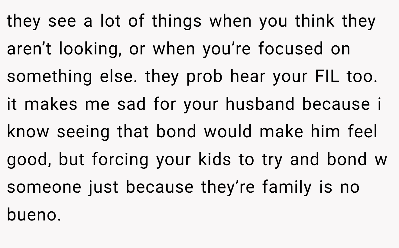 they see a lot of things when you think they aren’t looking, or when you’re focused on something else. they prob hear your FIL too. it makes me sad for your husband because i know seeing that bond would make him feel good, but forcing your kids to try and bond w someone just because they’re family is no bueno.