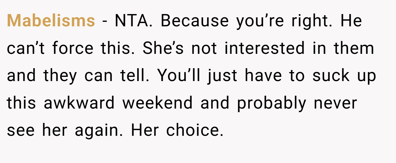 Mabelisms - NTA. Because you’re right. He can’t force this. She’s not interested in them and they can tell. You’ll just have to suck up this awkward weekend and probably never see her again. Her choice.