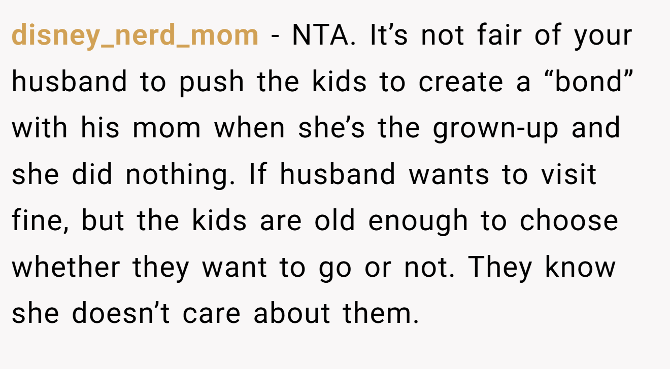 disney_nerd_mom - NTA. It’s not fair of your husband to push the kids to create a “bond” with his mom when she’s the grown-up and she did nothing. If husband wants to visit fine, but the kids are old enough to choose whether they want to go or not. They know she doesn’t care about them.