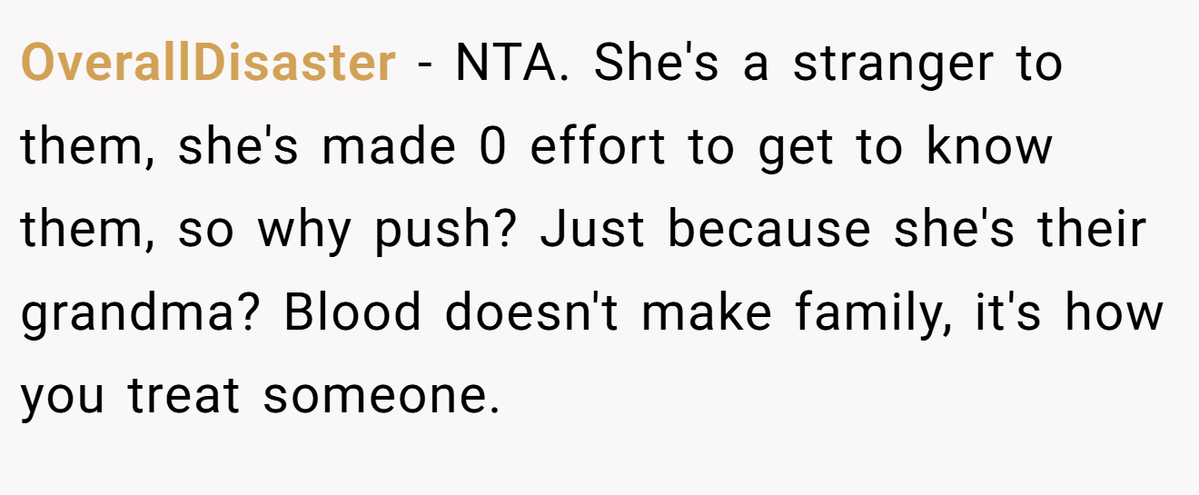 OverallDisaster - NTA. She's a stranger to them, she's made 0 effort to get to know them, so why push? Just because she's their grandma? Blood doesn't make family, it's how you treat someone.