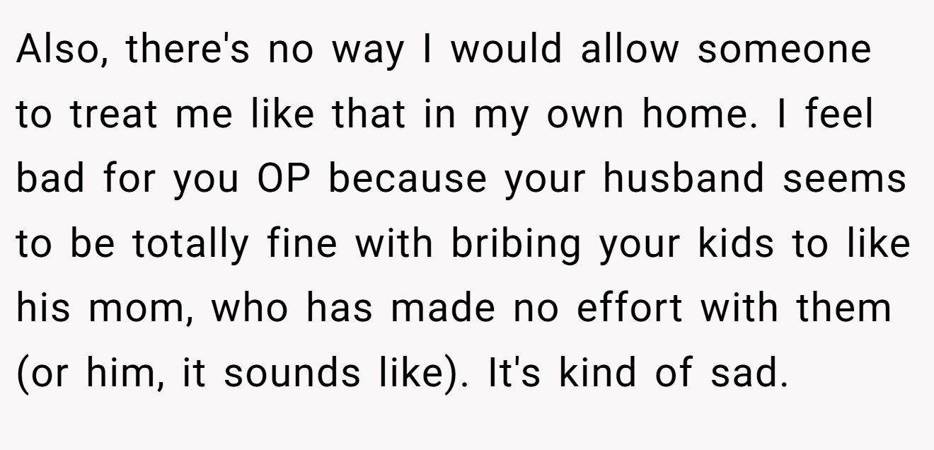 Also, there's no way I would allow someone to treat me like that in my own home. I feel bad for you OP because your husband seems to be totally fine with bribing your kids to like his mom, who has made no effort with them (or him, it sounds like). It's kind of sad.