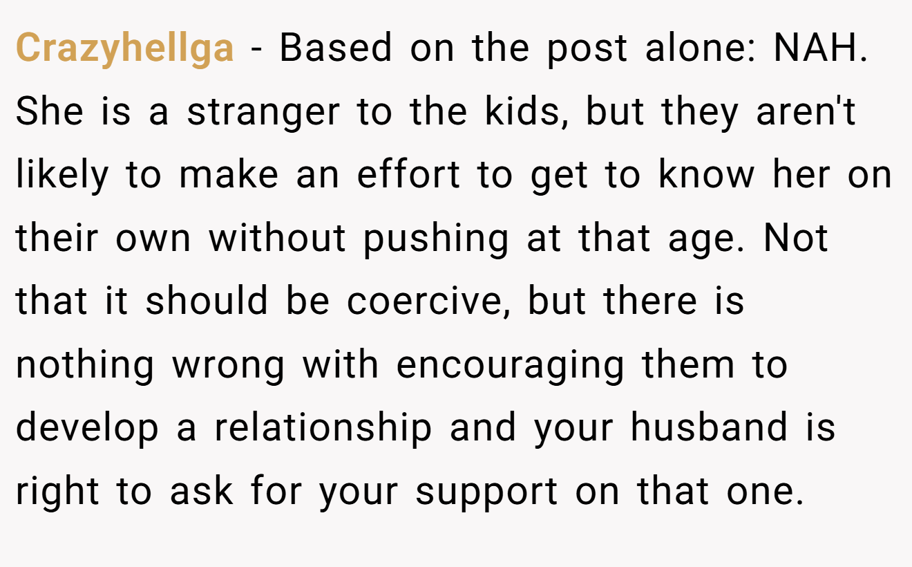 Crazyhellga - Based on the post alone: NAH. She is a stranger to the kids, but they aren't likely to make an effort to get to know her on their own without pushing at that age. Not that it should be coercive, but there is nothing wrong with encouraging them to develop a relationship and your husband is right to ask for your support on that one.