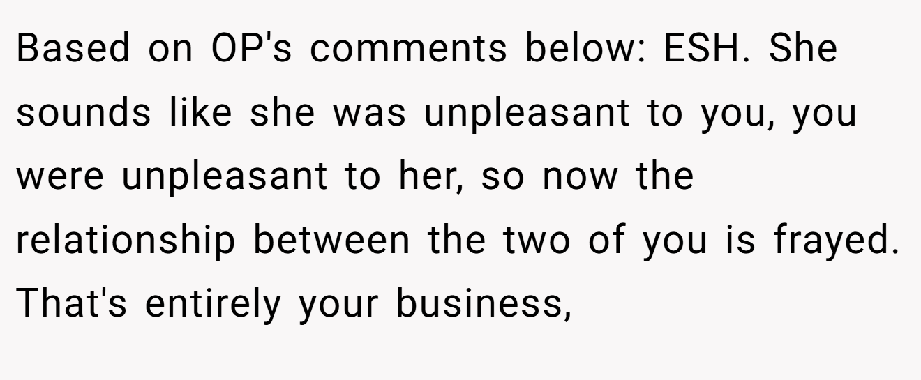 Based on OP's comments below: ESH. She sounds like she was unpleasant to you, you were unpleasant to her, so now the relationship between the two of you is frayed. That's entirely your business,