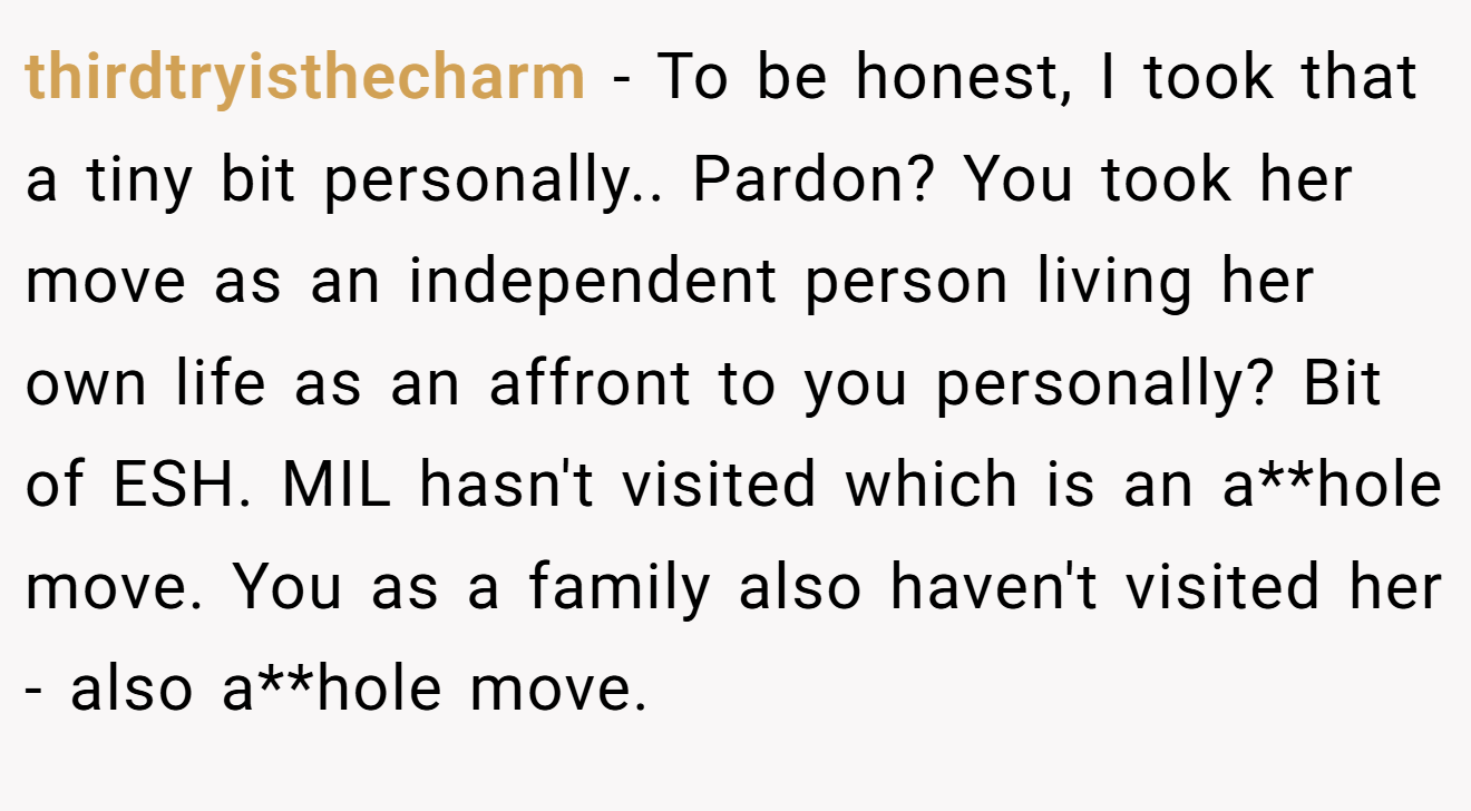 thirdtryisthecharm - To be honest, I took that a tiny bit personally.. Pardon? You took her move as an independent person living her own life as an affront to you personally? Bit of ESH. MIL hasn't visited which is an a**hole move. You as a family also haven't visited her - also a**hole move.