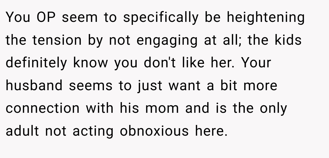 You OP seem to specifically be heightening the tension by not engaging at all; the kids definitely know you don't like her. Your husband seems to just want a bit more connection with his mom and is the only adult not acting obnoxious here.