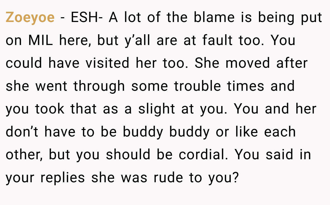 Zoeyoe - ESH- A lot of the blame is being put on MIL here, but y’all are at fault too. You could have visited her too. She moved after she went through some trouble times and you took that as a slight at you. You and her don’t have to be buddy buddy or like each other, but you should be cordial. You said in your replies she was rude to you?