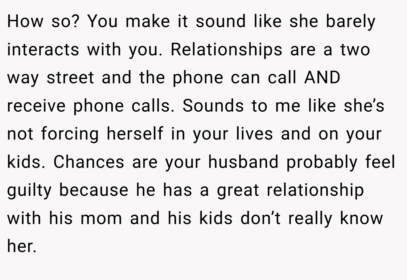 How so? You make it sound like she barely interacts with you. Relationships are a two way street and the phone can call AND receive phone calls. Sounds to me like she’s not forcing herself in your lives and on your kids. Chances are your husband probably feel guilty because he has a great relationship with his mom and his kids don’t really know her.