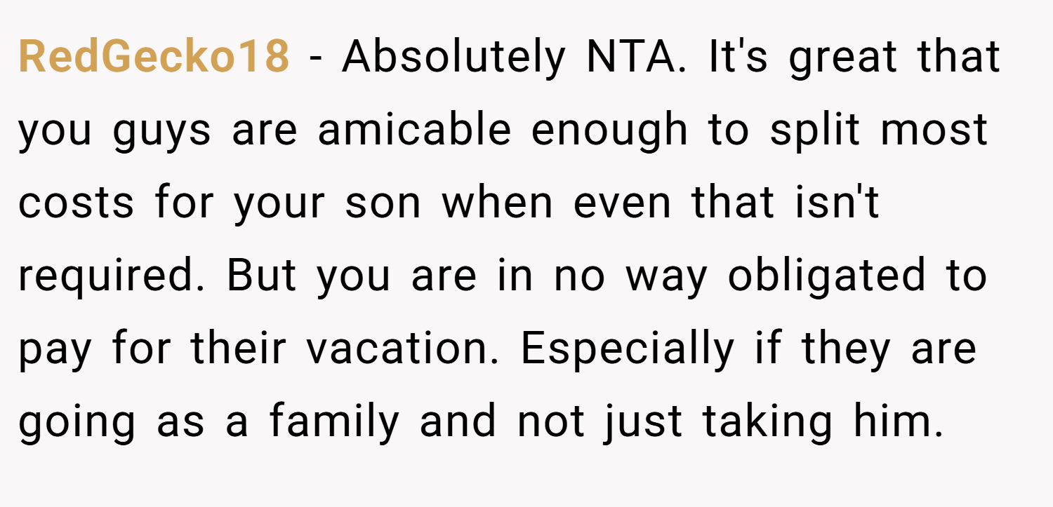 RedGecko18 − Absolutely NTA. It's great that you guys are amicable enough to split most costs for your son when even that isn't required. But you are in no way obligated to pay for their vacation. Especially if they are going as a family and not just taking him.