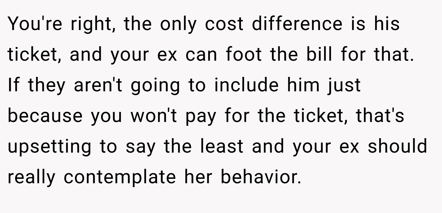 You're right, the only cost difference is his ticket, and your ex can foot the bill for that. If they aren't going to include him just because you won't pay for the ticket, that's upsetting to say the least and your ex should really contemplate her behavior.