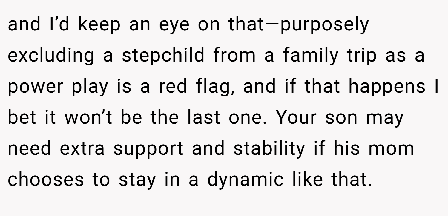 and I’d keep an eye on that—purposely excluding a stepchild from a family trip as a power play is a red flag, and if that happens I bet it won’t be the last one. Your son may need extra support and stability if his mom chooses to stay in a dynamic like that.