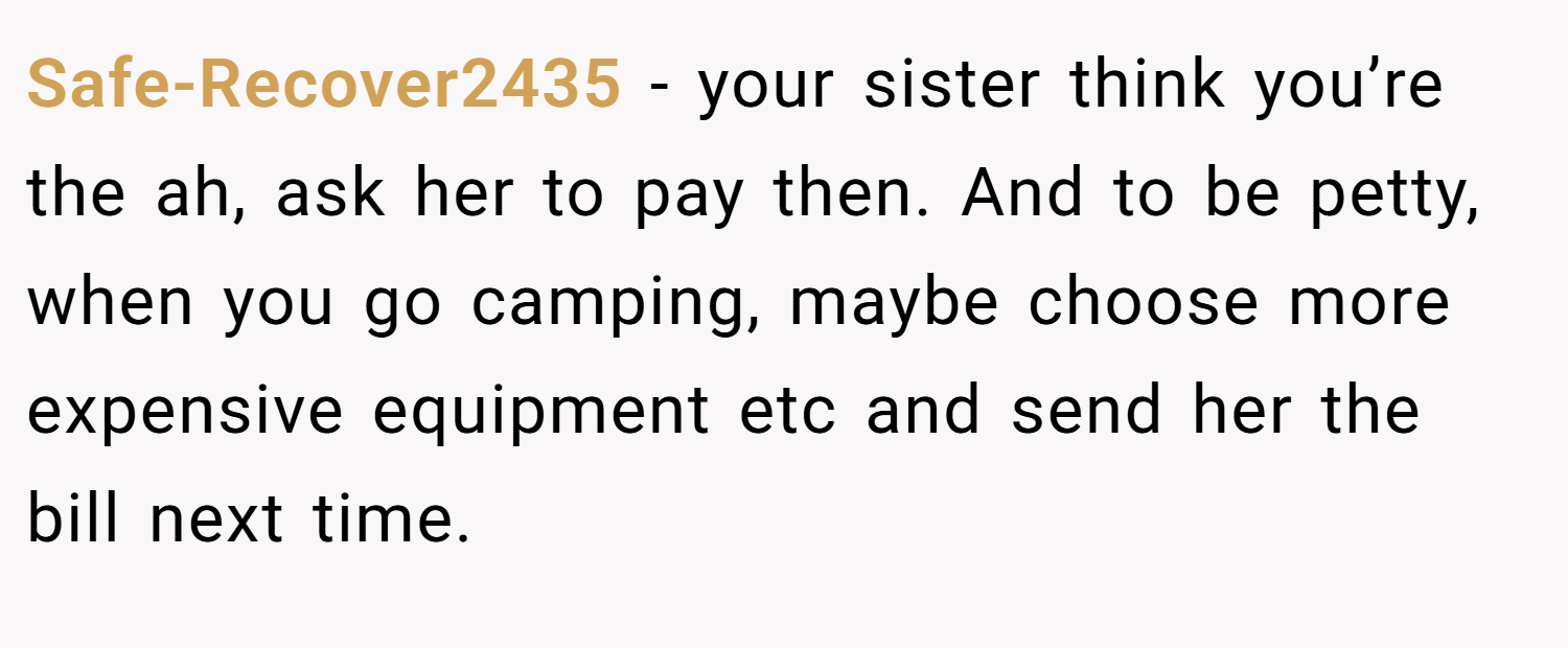 Safe-Recover2435 − your sister think you’re the ah, ask her to pay then. And to be petty, when you go camping, maybe choose more expensive equipment etc and send her the bill next time.