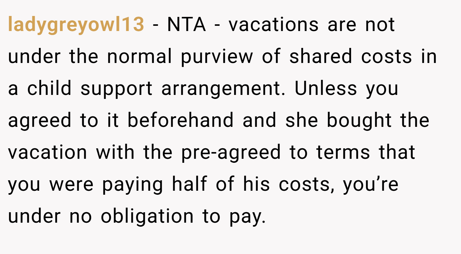 ladygreyowl13 − NTA - vacations are not under the normal purview of shared costs in a child support arrangement. Unless you agreed to it beforehand and she bought the vacation with the pre-agreed to terms that you were paying half of his costs, you’re under no obligation to pay.