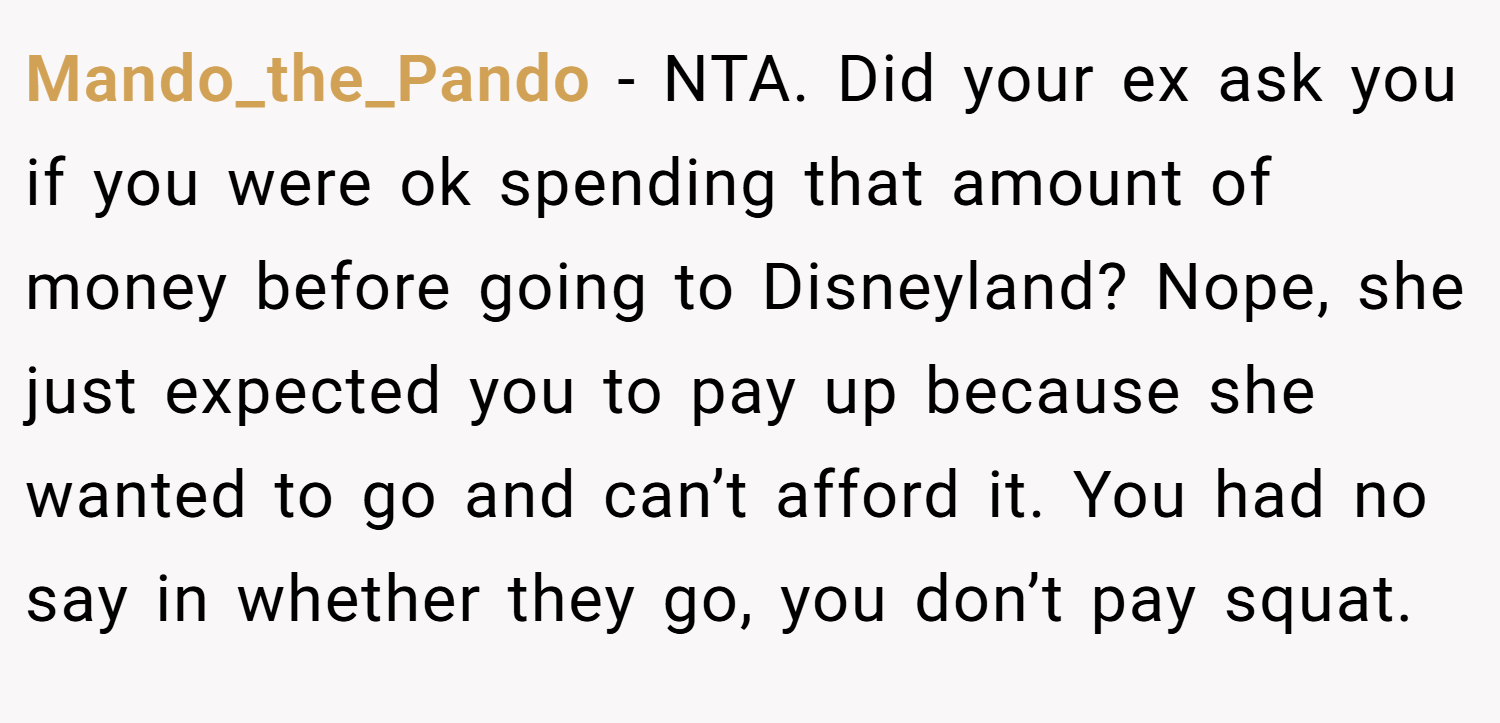Mando_the_Pando − NTA. Did your ex ask you if you were ok spending that amount of money before going to Disneyland? Nope, she just expected you to pay up because she wanted to go and can’t afford it. You had no say in whether they go, you don’t pay squat.