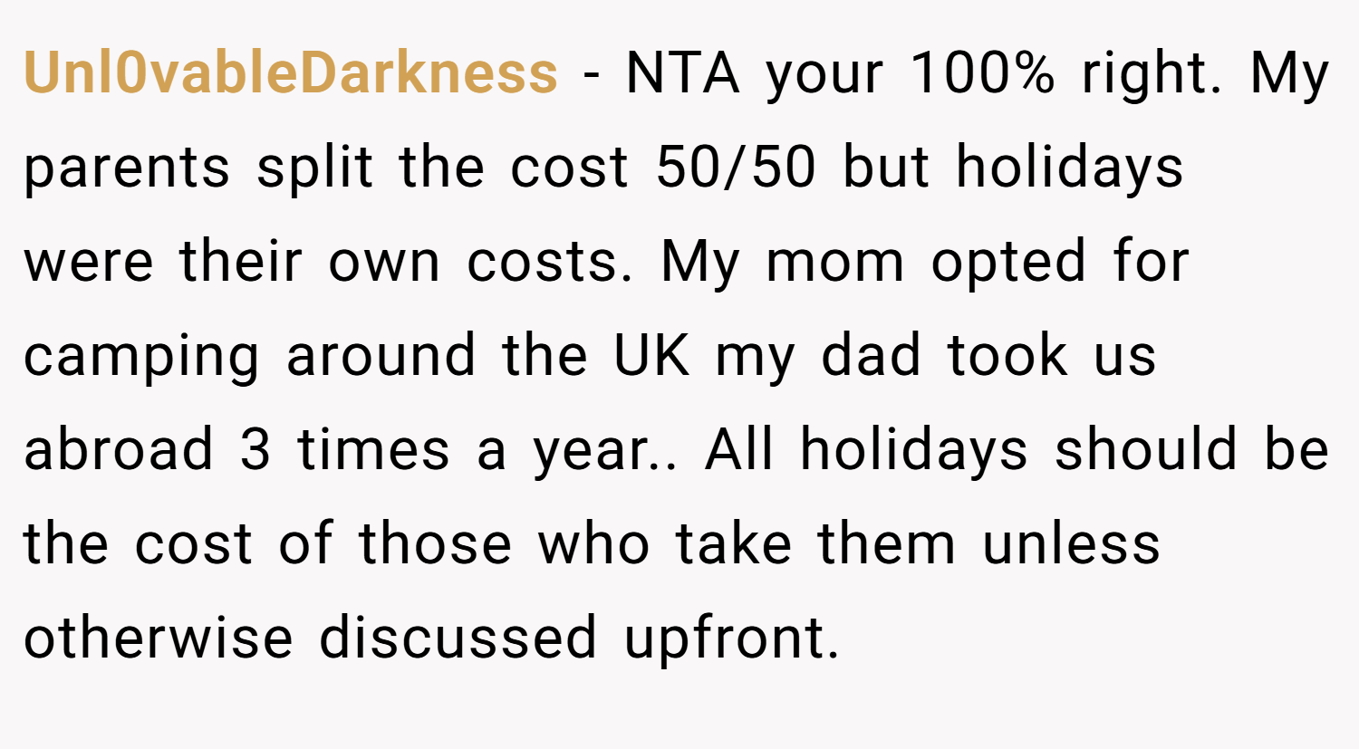 Unl0vableDarkness − NTA your 100% right. My parents split the cost 50/50 but holidays were their own costs. My mom opted for camping around the UK my dad took us abroad 3 times a year.. All holidays should be the cost of those who take them unless otherwise discussed upfront.