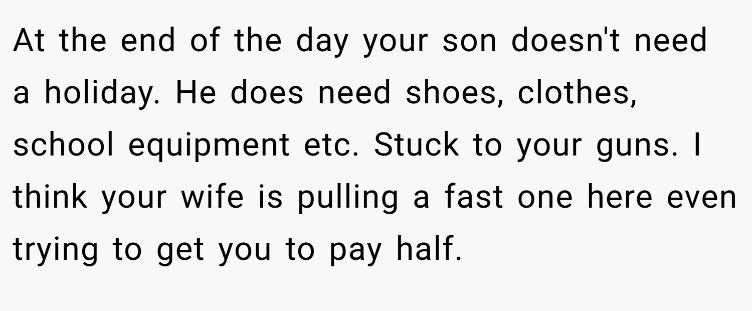 At the end of the day your son doesn't need a holiday. He does need shoes, clothes, school equipment etc. Stuck to your guns. I think your wife is pulling a fast one here even trying to get you to pay half.