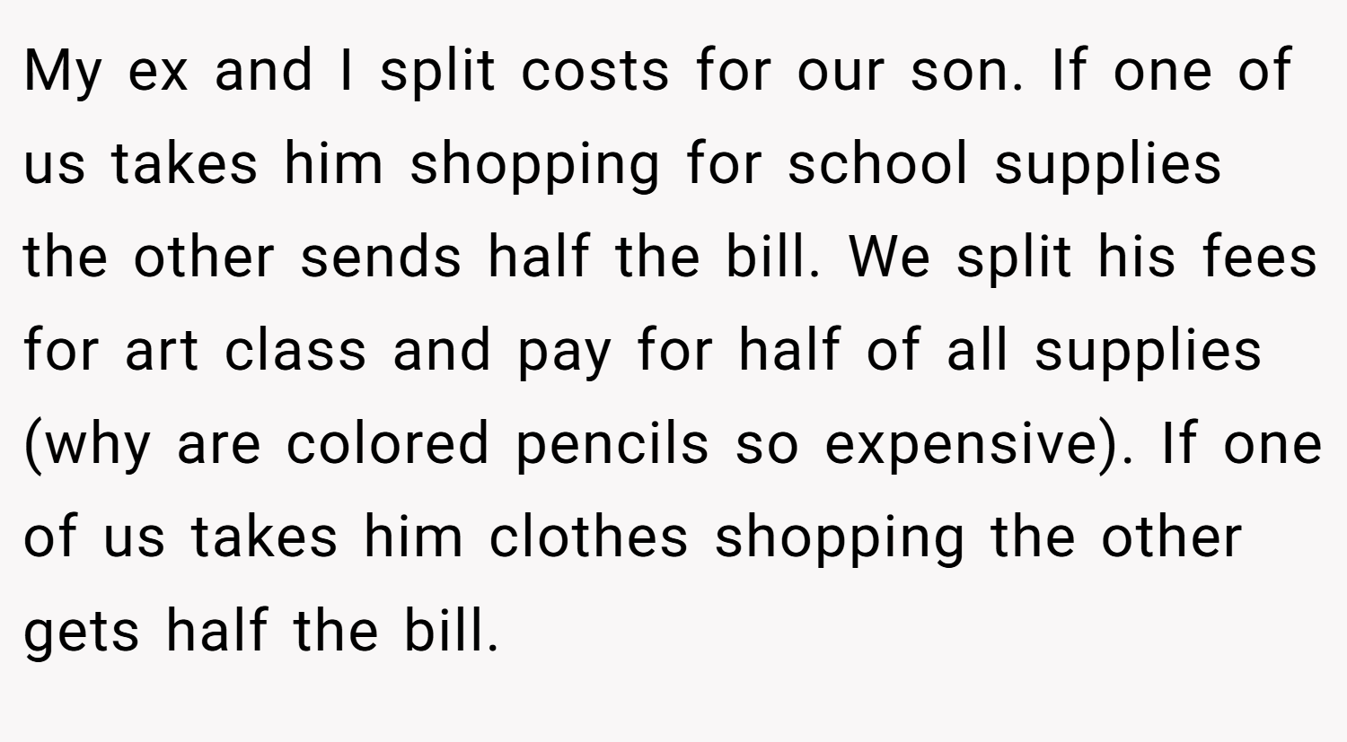 My ex and I split costs for our son. If one of us takes him shopping for school supplies the other sends half the bill. We split his fees for art class and pay for half of all supplies (why are colored pencils so expensive). If one of us takes him clothes shopping the other gets half the bill.