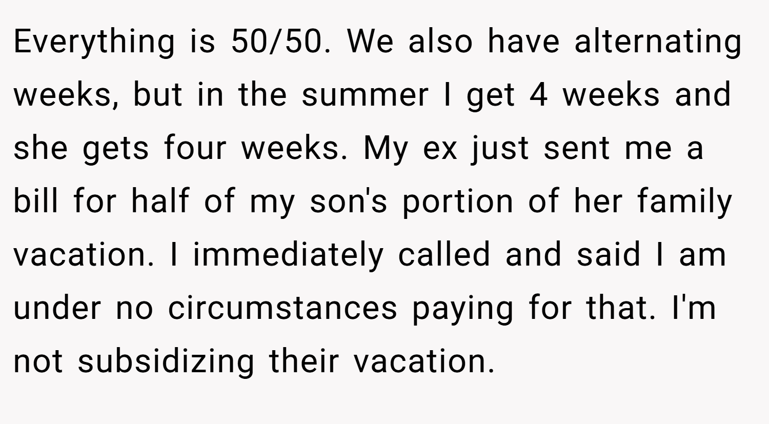 Everything is 50/50. We also have alternating weeks, but in the summer I get 4 weeks and she gets four weeks. My ex just sent me a bill for half of my son's portion of her family vacation. I immediately called and said I am under no circumstances paying for that. I'm not subsidizing their vacation.