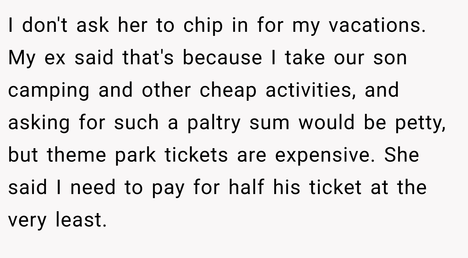 I don't ask her to chip in for my vacations. My ex said that's because I take our son camping and other cheap activities, and asking for such a paltry sum would be petty, but theme park tickets are expensive. She said I need to pay for half his ticket at the very least.