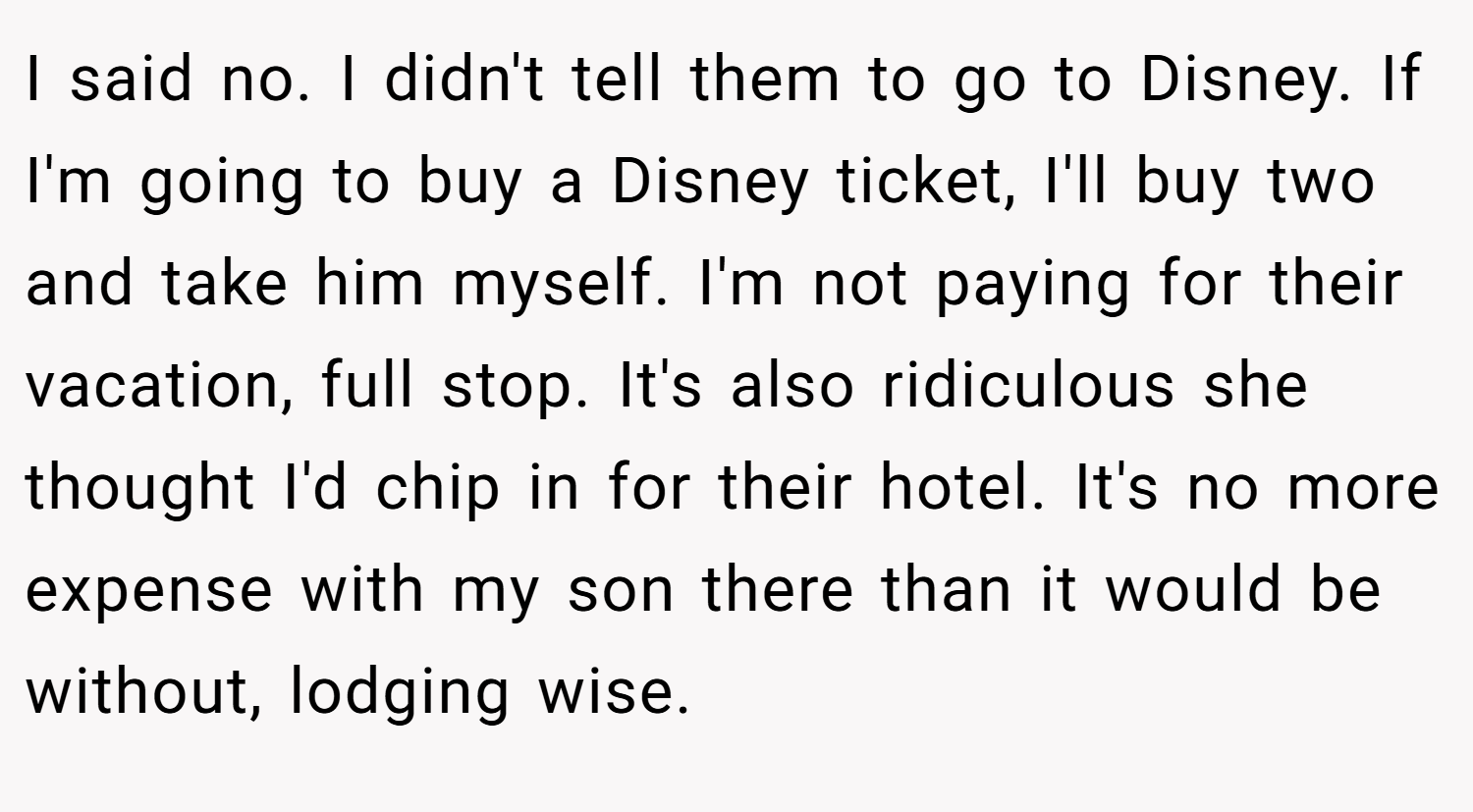 I said no. I didn't tell them to go to Disney. If I'm going to buy a Disney ticket, I'll buy two and take him myself. I'm not paying for their vacation, full stop. It's also ridiculous she thought I'd chip in for their hotel. It's no more expense with my son there than it would be without, lodging wise.