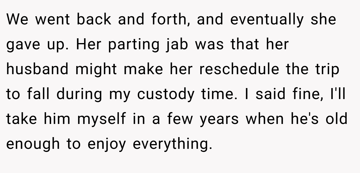 We went back and forth, and eventually she gave up. Her parting jab was that her husband might make her reschedule the trip to fall during my custody time. I said fine, I'll take him myself in a few years when he's old enough to enjoy everything.