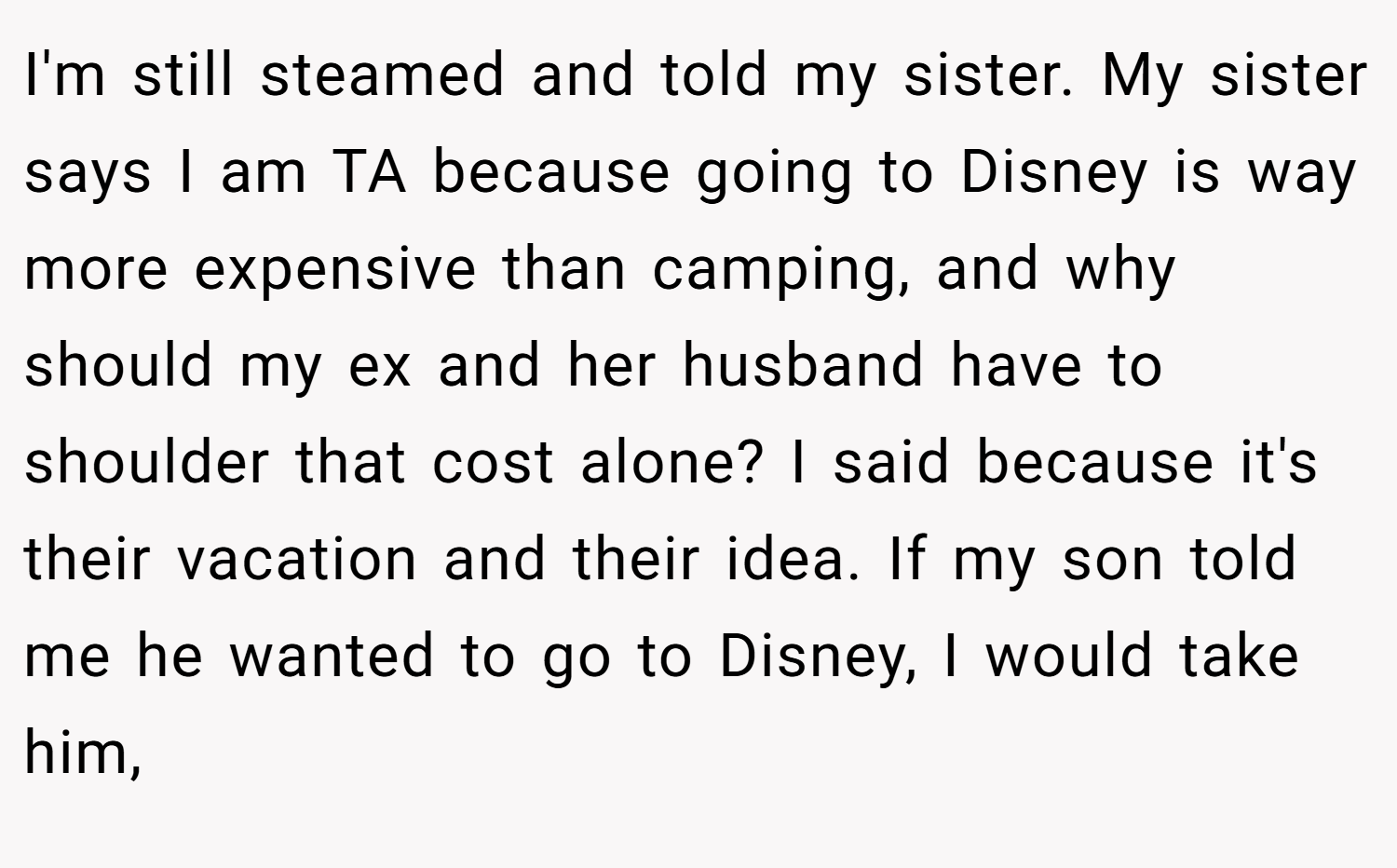 I'm still steamed and told my sister. My sister says I am TA because going to Disney is way more expensive than camping, and why should my ex and her husband have to shoulder that cost alone? I said because it's their vacation and their idea. If my son told me he wanted to go to Disney, I would take him,