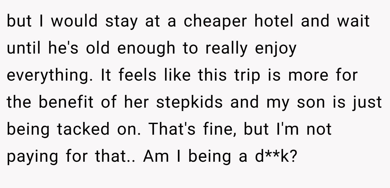 but I would stay at a cheaper hotel and wait until he's old enough to really enjoy everything. It feels like this trip is more for the benefit of her stepkids and my son is just being tacked on. That's fine, but I'm not paying for that.. Am I being a d**k?