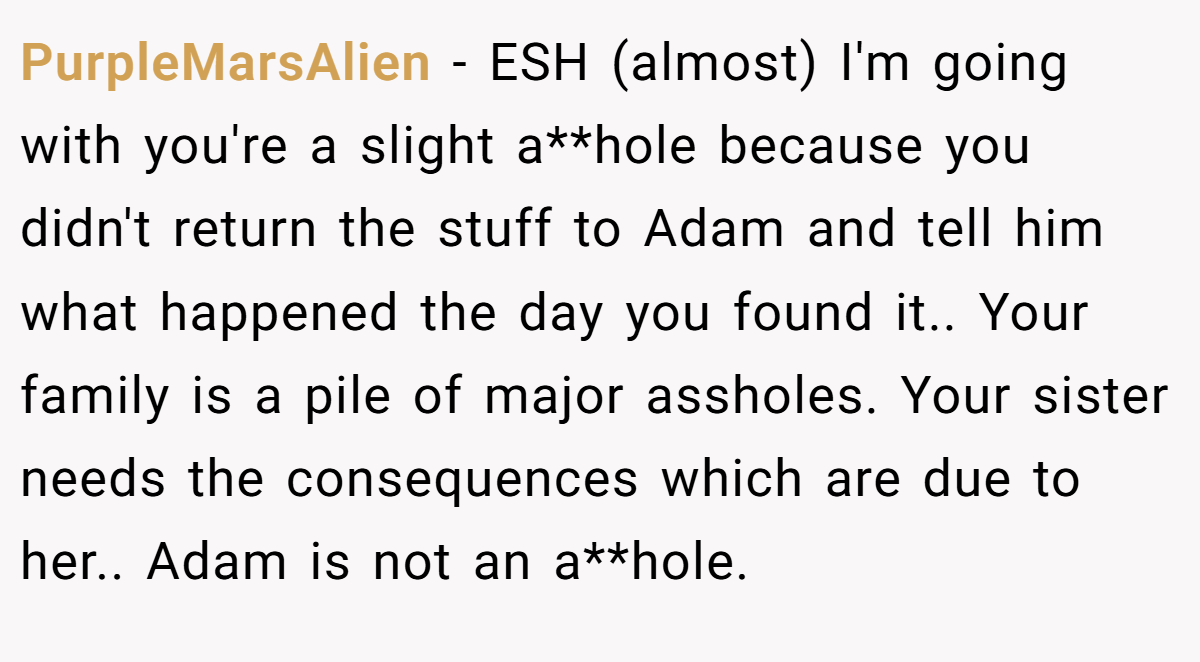 PurpleMarsAlien − ESH (almost) I'm going with you're a slight a**hole because you didn't return the stuff to Adam and tell him what happened the day you found it.. Your family is a pile of major assholes. Your sister needs the consequences which are due to her.. Adam is not an a**hole.