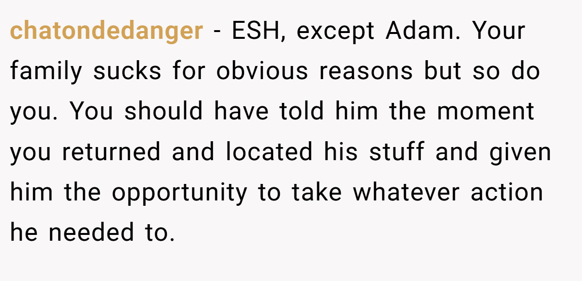 chatondedanger − ESH, except Adam. Your family sucks for obvious reasons but so do you. You should have told him the moment you returned and located his stuff and given him the opportunity to take whatever action he needed to.