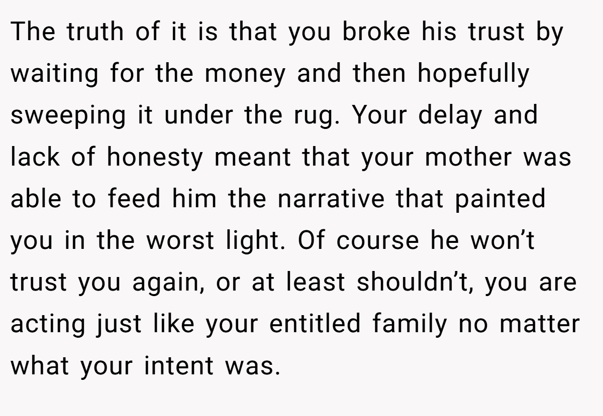 The truth of it is that you broke his trust by waiting for the money and then hopefully sweeping it under the rug. Your delay and lack of honesty meant that your mother was able to feed him the narrative that painted you in the worst light. Of course he won’t trust you again, or at least shouldn’t, you are acting just like your entitled family no matter what your intent was.