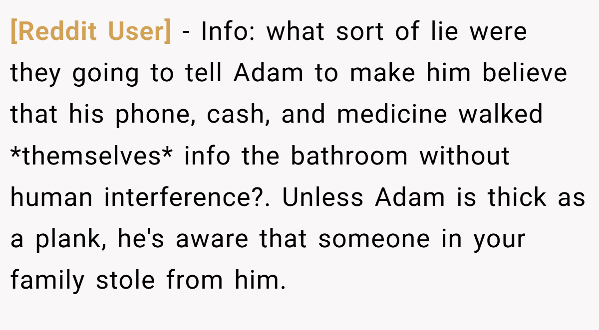 [Reddit User] − Info: what sort of lie were they going to tell Adam to make him believe that his phone, cash, and medicine walked *themselves* info the bathroom without human interference?. Unless Adam is thick as a plank, he's aware that someone in your family stole from him.