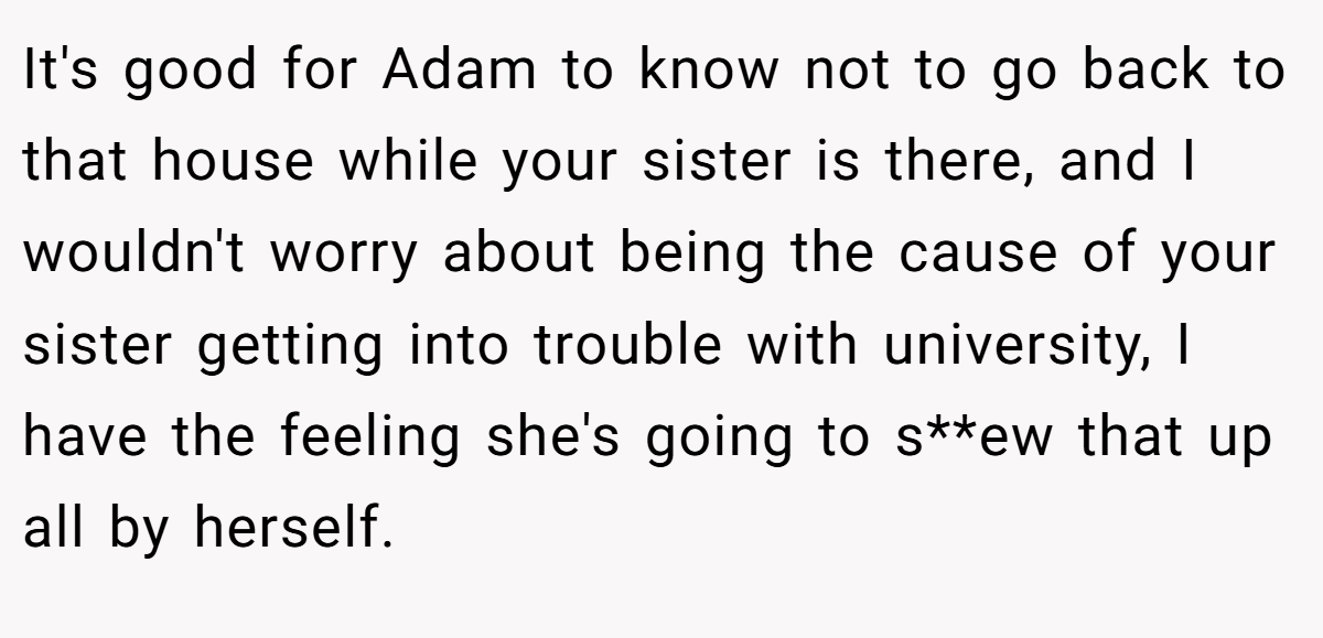 It's good for Adam to know not to go back to that house while your sister is there, and I wouldn't worry about being the cause of your sister getting into trouble with university, I have the feeling she's going to s**ew that up all by herself.
