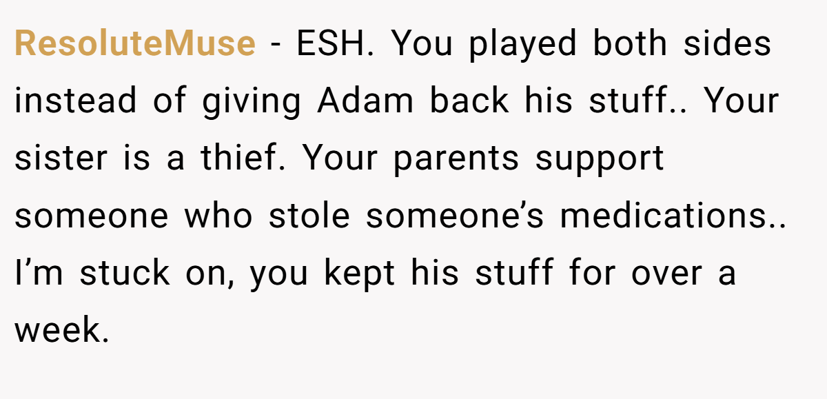 ResoluteMuse − ESH. You played both sides instead of giving Adam back his stuff.. Your sister is a thief. Your parents support someone who stole someone’s medications.. I’m stuck on, you kept his stuff for over a week.