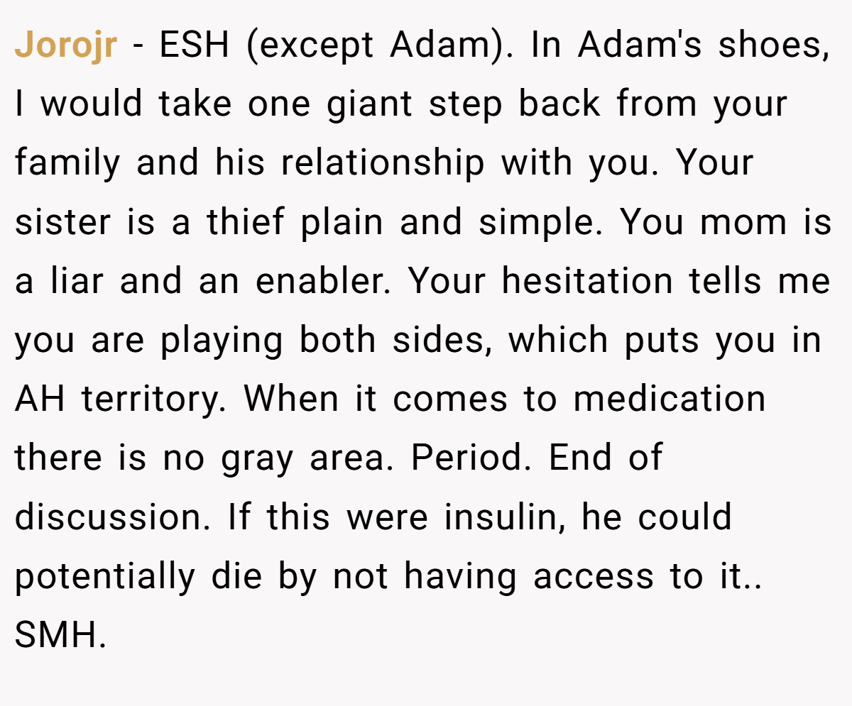 Jorojr − ESH (except Adam). In Adam's shoes, I would take one giant step back from your family and his relationship with you. Your sister is a thief plain and simple. You mom is a liar and an enabler. Your hesitation tells me you are playing both sides, which puts you in AH territory. When it comes to medication there is no gray area. Period. End of discussion. If this were insulin, he could potentially die by not having access to it.. SMH.
