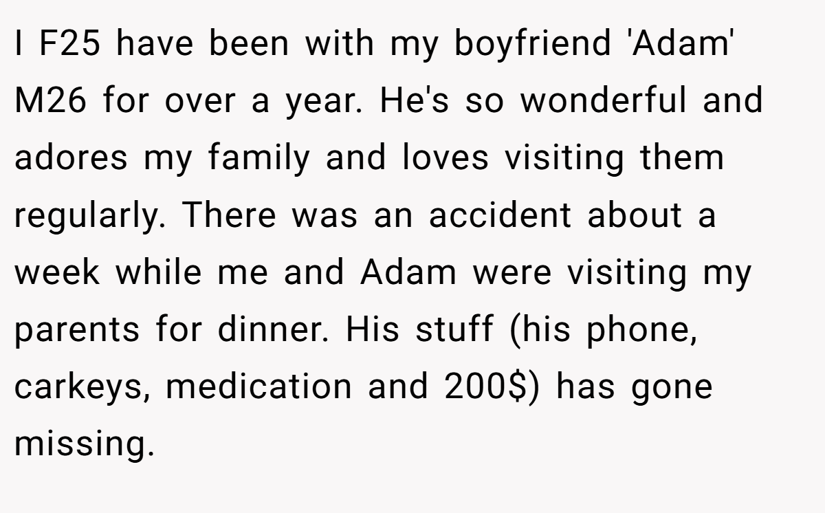 I F25 have been with my boyfriend 'Adam' M26 for over a year. He's so wonderful and adores my family and loves visiting them regularly. There was an accident about a week while me and Adam were visiting my parents for dinner. His stuff (his phone, carkeys, medication and 200$) has gone missing.