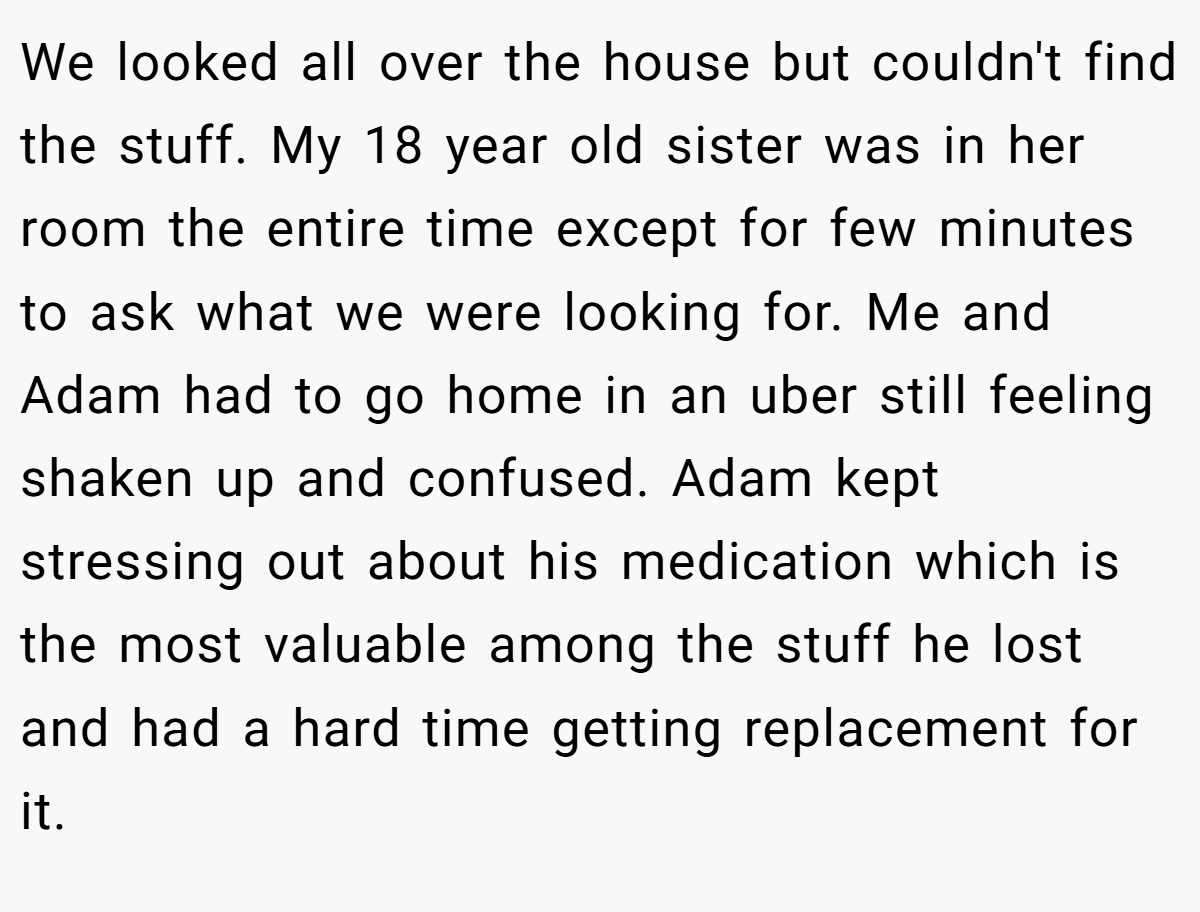 We looked all over the house but couldn't find the stuff. My 18 year old sister was in her room the entire time except for few minutes to ask what we were looking for. Me and Adam had to go home in an uber still feeling shaken up and confused. Adam kept stressing out about his medication which is the most valuable among the stuff he lost and had a hard time getting replacement for it.