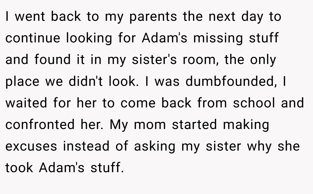 I went back to my parents the next day to continue looking for Adam's missing stuff and found it in my sister's room, the only place we didn't look. I was dumbfounded, I waited for her to come back from school and confronted her. My mom started making excuses instead of asking my sister why she took Adam's stuff.