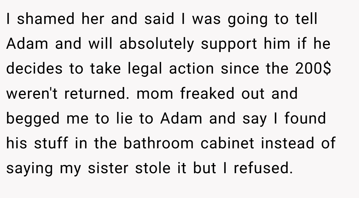 I shamed her and said I was going to tell Adam and will absolutely support him if he decides to take legal action since the 200$ weren't returned. mom freaked out and begged me to lie to Adam and say I found his stuff in the bathroom cabinet instead of saying my sister stole it but I refused.