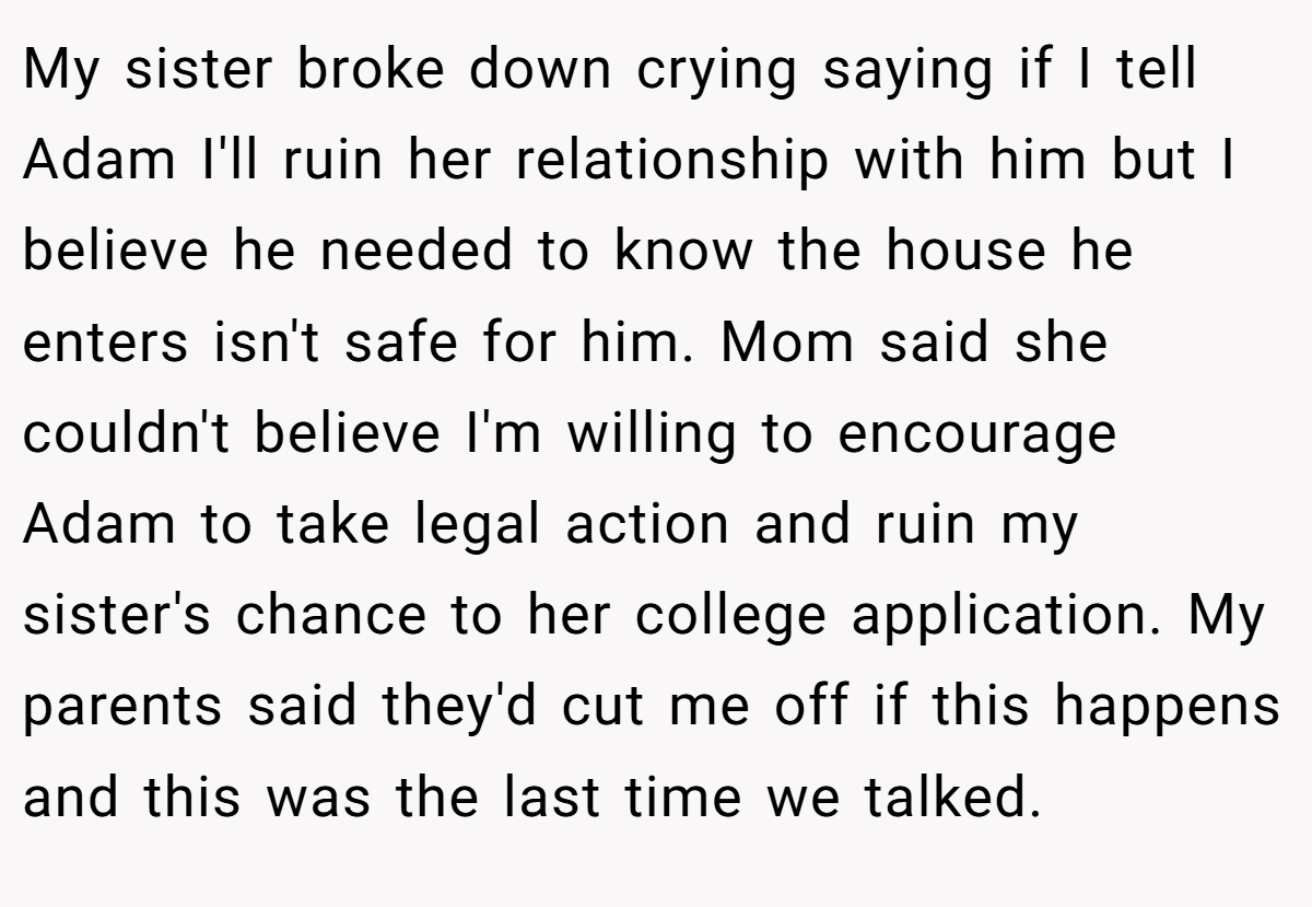 My sister broke down crying saying if I tell Adam I'll ruin her relationship with him but I believe he needed to know the house he enters isn't safe for him. Mom said she couldn't believe I'm willing to encourage Adam to take legal action and ruin my sister's chance to her college application. My parents said they'd cut me off if this happens and this was the last time we talked.