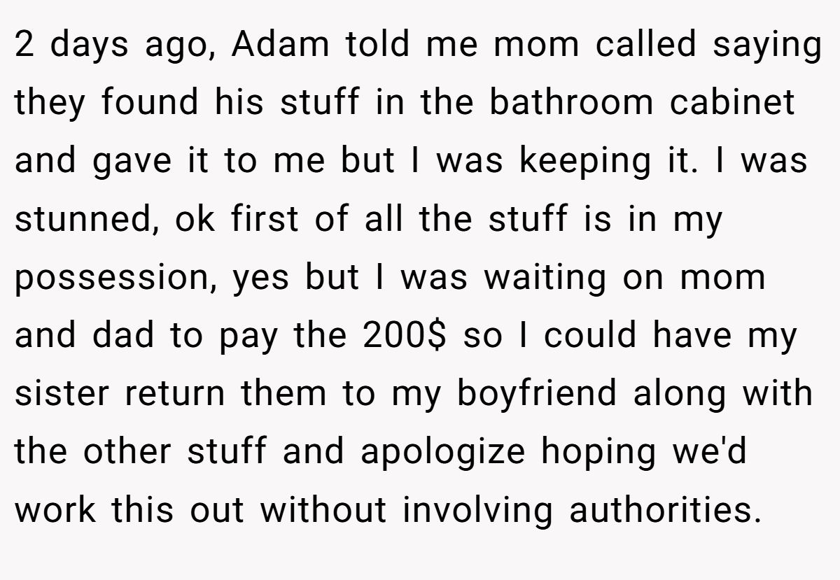 2 days ago, Adam told me mom called saying they found his stuff in the bathroom cabinet and gave it to me but I was keeping it. I was stunned, ok first of all the stuff is in my possession, yes but I was waiting on mom and dad to pay the 200$ so I could have my sister return them to my boyfriend along with the other stuff and apologize hoping we'd work this out without involving authorities.