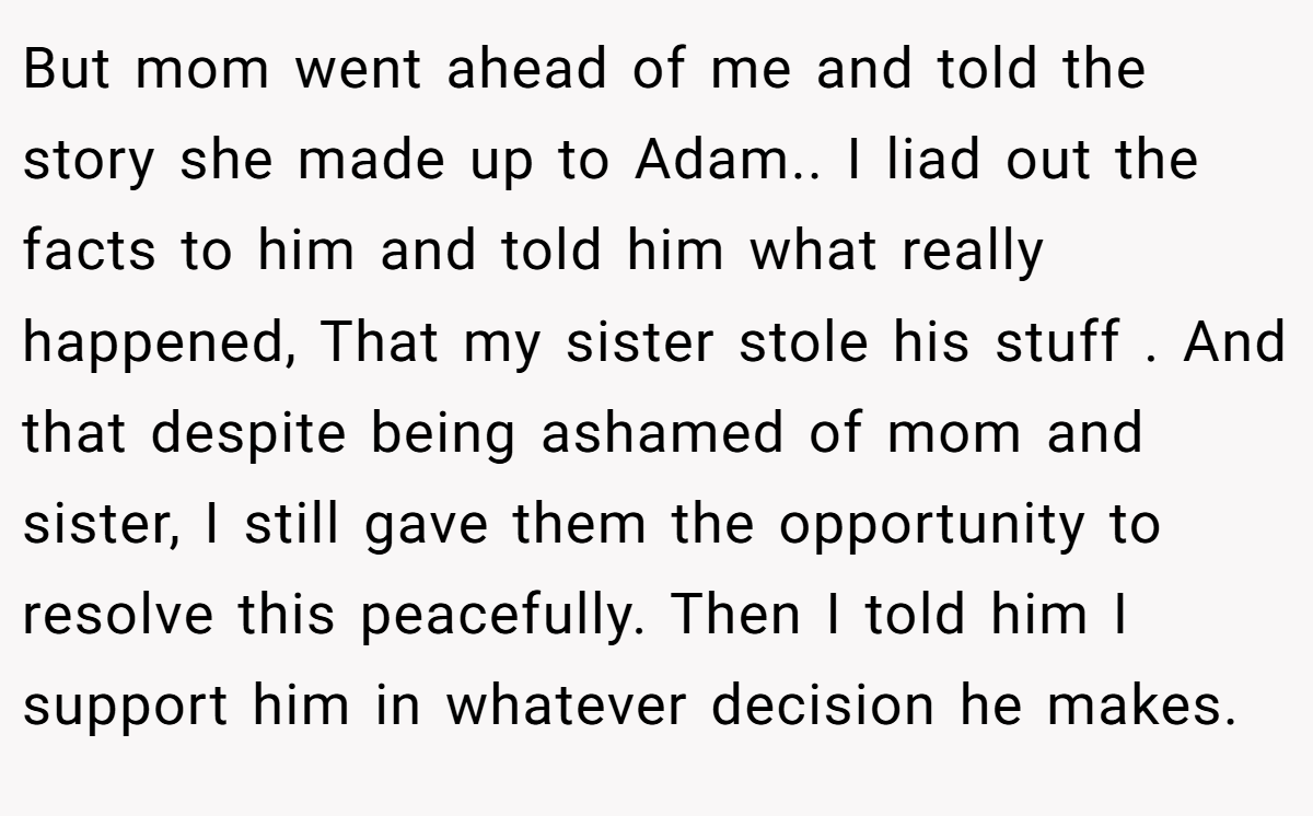 But mom went ahead of me and told the story she made up to Adam.. I liad out the facts to him and told him what really happened, That my sister stole his stuff . And that despite being ashamed of mom and sister, I still gave them the opportunity to resolve this peacefully. Then I told him I support him in whatever decision he makes.