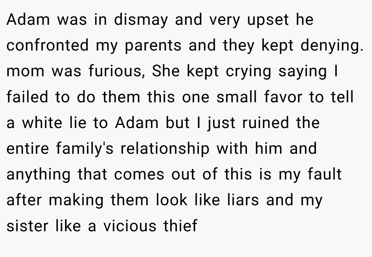 Adam was in dismay and very upset he confronted my parents and they kept denying. mom was furious, She kept crying saying I failed to do them this one small favor to tell a white lie to Adam but I just ruined the entire family's relationship with him and anything that comes out of this is my fault after making them look like liars and my sister like a vicious thief