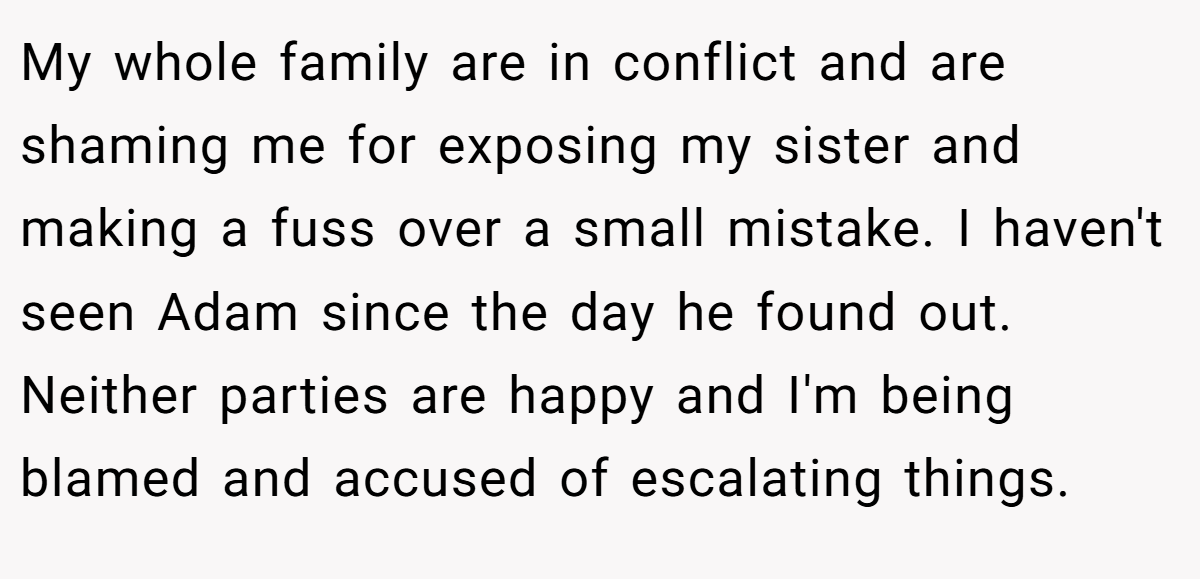 My whole family are in conflict and are shaming me for exposing my sister and making a fuss over a small mistake. I haven't seen Adam since the day he found out. Neither parties are happy and I'm being blamed and accused of escalating things.